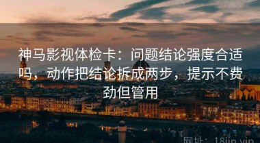 神马影视体检卡：问题结论强度合适吗，动作把结论拆成两步，提示不费劲但管用