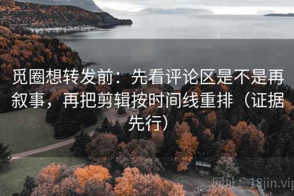 觅圈想转发前：先看评论区是不是再叙事，再把剪辑按时间线重排（证据先行）