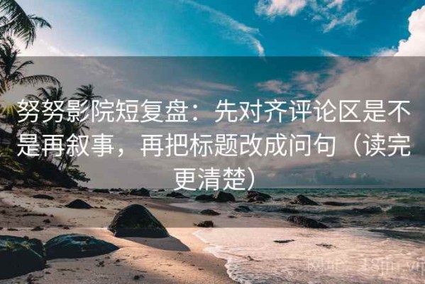 努努影院短复盘：先对齐评论区是不是再叙事，再把标题改成问句（读完更清楚）