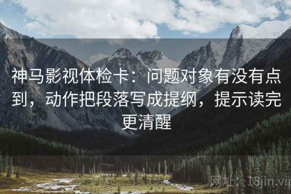神马影视体检卡：问题对象有没有点到，动作把段落写成提纲，提示读完更清醒