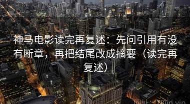 神马电影读完再复述：先问引用有没有断章，再把结尾改成摘要（读完再复述）