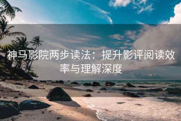 神马影院两步读法：提升影评阅读效率与理解深度