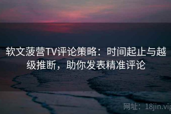 软文菠营TV评论策略：时间起止与越级推断，助你发表精准评论