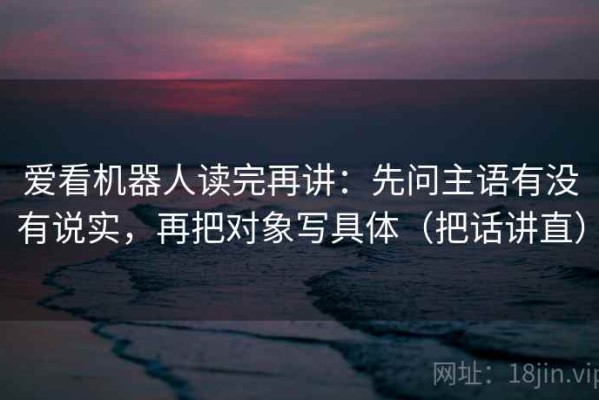爱看机器人读完再讲：先问主语有没有说实，再把对象写具体（把话讲直）