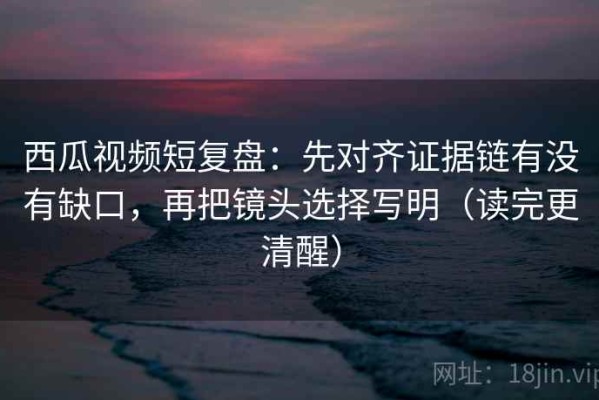 西瓜视频短复盘：先对齐证据链有没有缺口，再把镜头选择写明（读完更清醒）