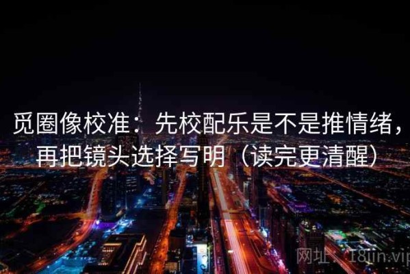 觅圈像校准：先校配乐是不是推情绪，再把镜头选择写明（读完更清醒）