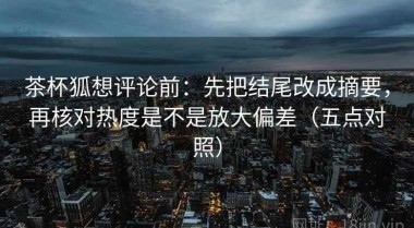 茶杯狐想评论前：先把结尾改成摘要，再核对热度是不是放大偏差（五点对照）