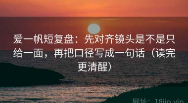 爱一帆短复盘：先对齐镜头是不是只给一面，再把口径写成一句话（读完更清醒）