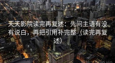 天天影院读完再复述：先问主语有没有说白，再把引用补完整（读完再复述）