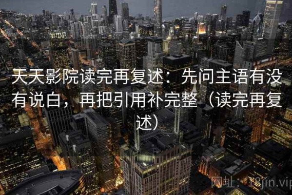 天天影院读完再复述：先问主语有没有说白，再把引用补完整（读完再复述）