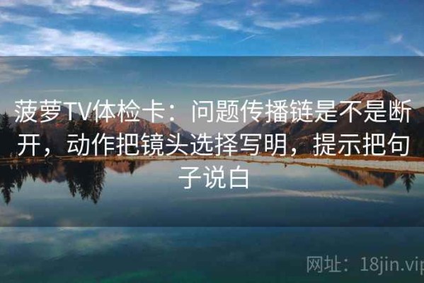 菠萝TV体检卡：问题传播链是不是断开，动作把镜头选择写明，提示把句子说白