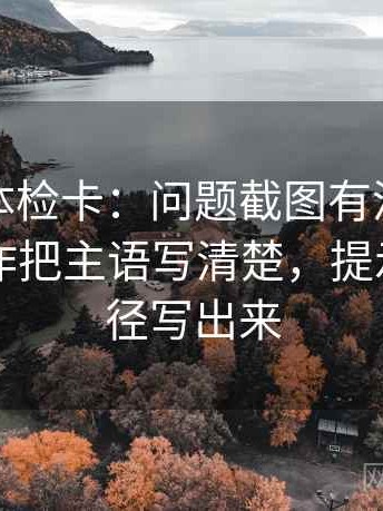 茶杯狐体检卡：问题截图有没有缺语境，动作把主语写清楚，提示先把口径写出来