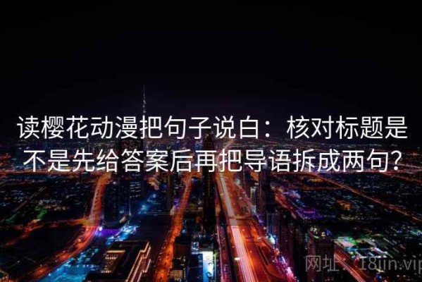 读樱花动漫把句子说白：核对标题是不是先给答案后再把导语拆成两句？