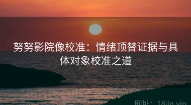 努努影院像校准：情绪顶替证据与具体对象校准之道
