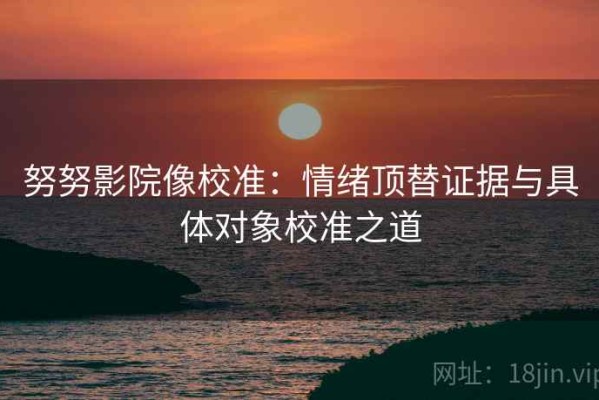 努努影院像校准：情绪顶替证据与具体对象校准之道