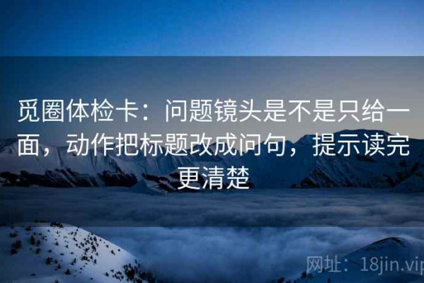 觅圈体检卡：问题镜头是不是只给一面，动作把标题改成问句，提示读完更清楚