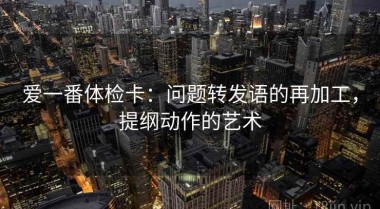 爱一番体检卡：问题转发语的再加工，提纲动作的艺术