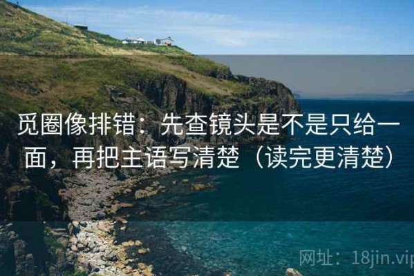 觅圈像排错：先查镜头是不是只给一面，再把主语写清楚（读完更清楚）