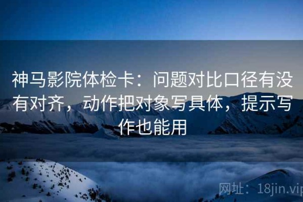 神马影院体检卡：问题对比口径有没有对齐，动作把对象写具体，提示写作也能用