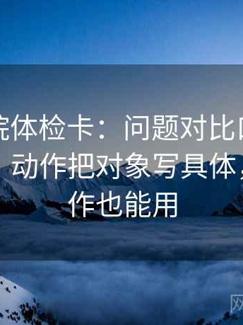神马影院体检卡：问题对比口径有没有对齐，动作把对象写具体，提示写作也能用