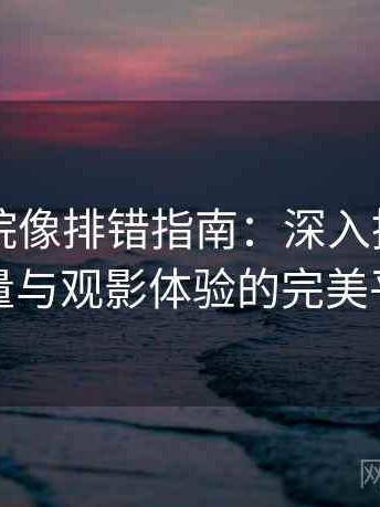 星空影院像排错指南：深入挖掘影片质量与观影体验的完美平衡