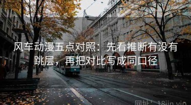风车动漫五点对照：先看推断有没有跳层，再把对比写成同口径