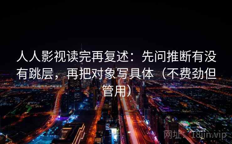 人人影视读完再复述:先问推断有没有跳层,再把对象写具体(不费劲但管用) 人人影视读完再复述:先问推断有没有跳层,再把对象写具体(不费劲但管用)