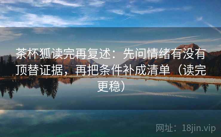茶杯狐读完再复述:先问情绪有没有顶替证据,再把条件补成清单(读完更稳) 茶杯狐读完再复述:先问情绪有没有顶替证据,再把条件补成清单(读完更稳)