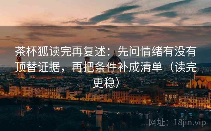 茶杯狐读完再复述:先问情绪有没有顶替证据,再把条件补成清单(读完更稳) 茶杯狐读完再复述:先问情绪有没有顶替证据,再把条件补成清单(读完更稳)