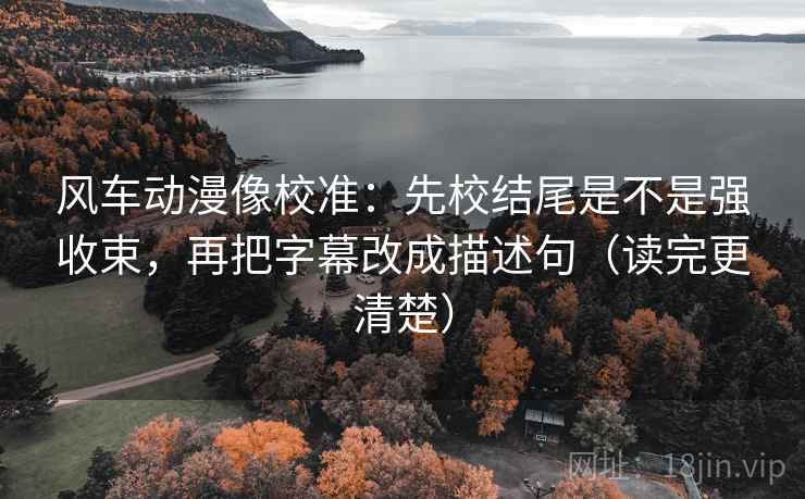风车动漫像校准：先校结尾是不是强收束，再把字幕改成描述句（读完更清楚）