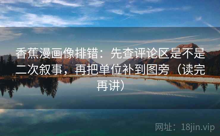 香蕉漫画像排错：先查评论区是不是二次叙事，再把单位补到图旁（读完再讲）