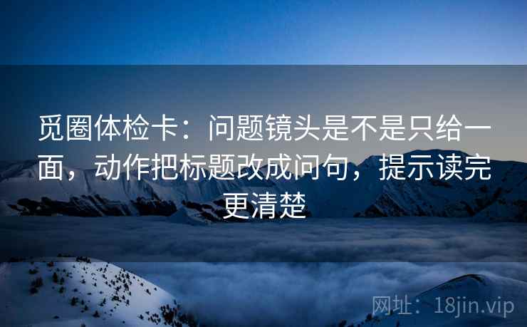 觅圈体检卡：问题镜头是不是只给一面，动作把标题改成问句，提示读完更清楚