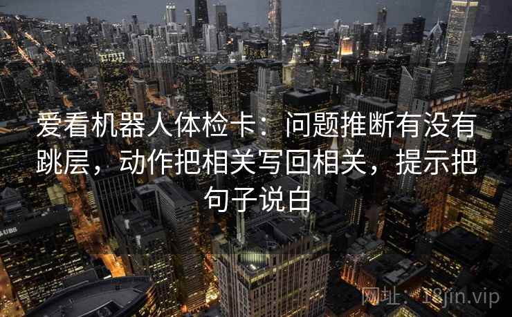 爱看机器人体检卡：问题推断有没有跳层，动作把相关写回相关，提示把句子说白