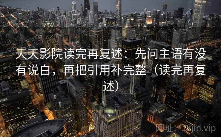 天天影院读完再复述：先问主语有没有说白，再把引用补完整（读完再复述）