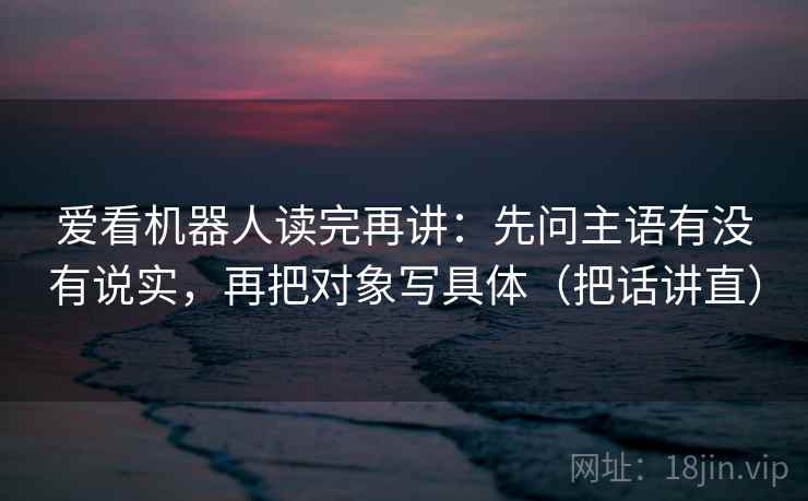 爱看机器人读完再讲：先问主语有没有说实，再把对象写具体（把话讲直）