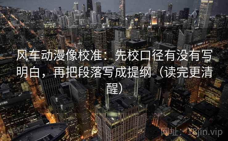 风车动漫像校准：先校口径有没有写明白，再把段落写成提纲（读完更清醒）