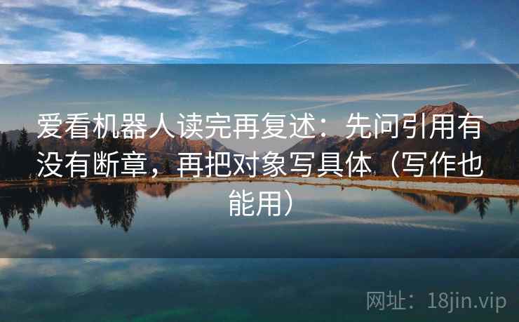 爱看机器人读完再复述：先问引用有没有断章，再把对象写具体（写作也能用）