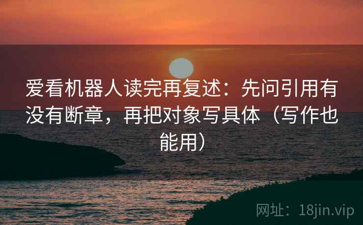 爱看机器人读完再复述：先问引用有没有断章，再把对象写具体（写作也能用）