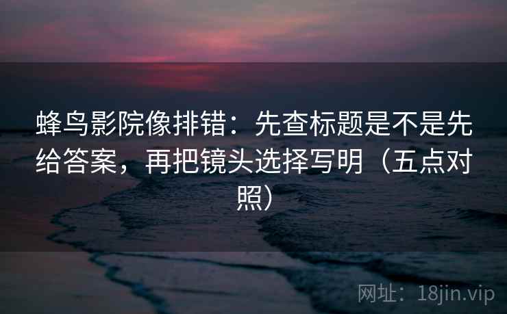 蜂鸟影院像排错：先查标题是不是先给答案，再把镜头选择写明（五点对照）