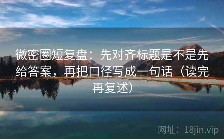 微密圈短复盘：先对齐标题是不是先给答案，再把口径写成一句话（读完再复述）
