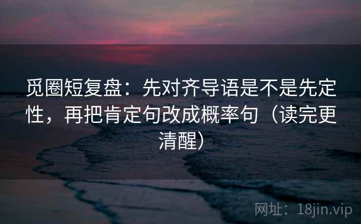觅圈短复盘:先对齐导语是不是先定性,再把肯定句改成概率句(读完更清醒) 觅圈短复盘:先对齐导语是不是先定性,再把肯定句改成概率句(读完更清醒)