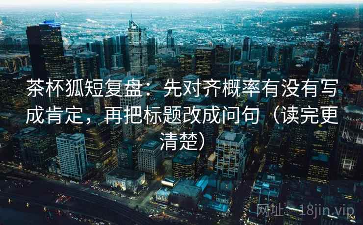 茶杯狐短复盘:先对齐概率有没有写成肯定,再把标题改成问句(读完更清楚) 茶杯狐短复盘:先对齐概率有没有写成肯定,再把标题改成问句(读完更清楚)