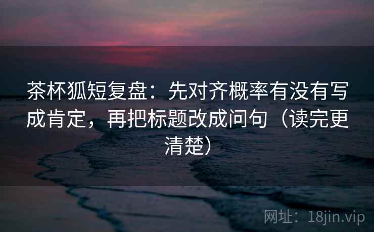 茶杯狐短复盘:先对齐概率有没有写成肯定,再把标题改成问句(读完更清楚) 茶杯狐短复盘:先对齐概率有没有写成肯定,再把标题改成问句(读完更清楚)