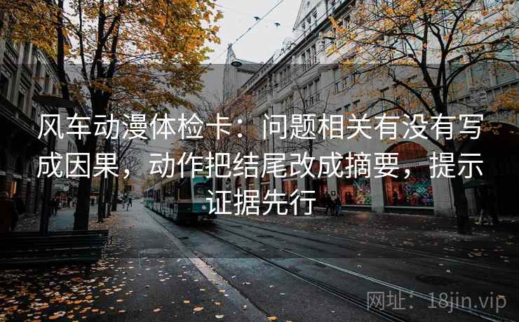 风车动漫体检卡:问题相关有没有写成因果,动作把结尾改成摘要,提示证据先行 风车动漫体检卡:问题相关有没有写成因果,动作把结尾改成摘要,提示证据先行