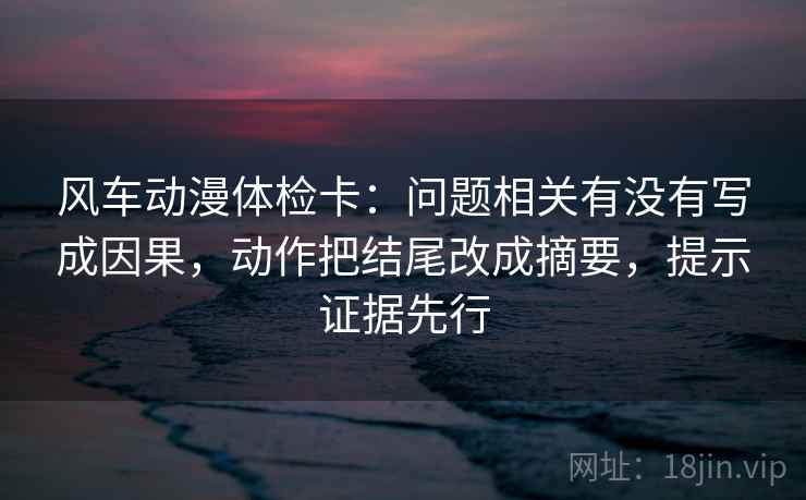 风车动漫体检卡:问题相关有没有写成因果,动作把结尾改成摘要,提示证据先行 风车动漫体检卡:问题相关有没有写成因果,动作把结尾改成摘要,提示证据先行