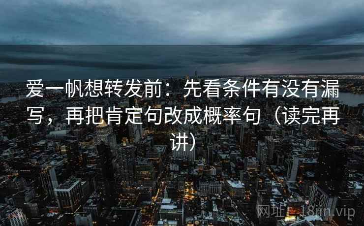 爱一帆想转发前:先看条件有没有漏写,再把肯定句改成概率句(读完再讲) 爱一帆想转发前:先看条件有没有漏写,再把肯定句改成概率句(读完再讲)