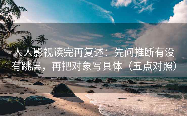 人人影视读完再复述:先问推断有没有跳层,再把对象写具体(五点对照) 人人影视读完再复述:先问推断有没有跳层,再把对象写具体(五点对照)
