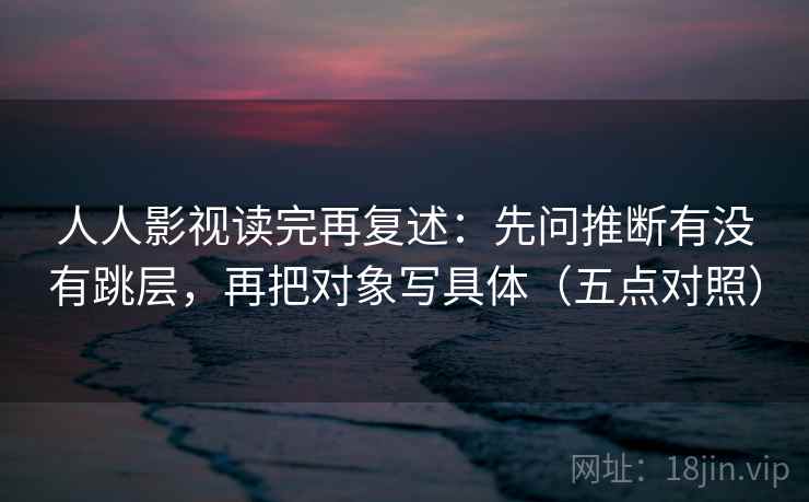 人人影视读完再复述:先问推断有没有跳层,再把对象写具体(五点对照) 人人影视读完再复述:先问推断有没有跳层,再把对象写具体(五点对照)