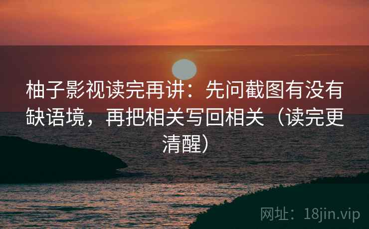 柚子影视读完再讲:先问截图有没有缺语境,再把相关写回相关(读完更清醒) 柚子影视读完再讲:先问截图有没有缺语境,再把相关写回相关(读完更清醒)