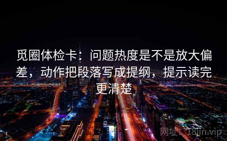 觅圈体检卡:问题热度是不是放大偏差,动作把段落写成提纲,提示读完更清楚 觅圈体检卡:问题热度是不是放大偏差,动作把段落写成提纲,提示读完更清楚